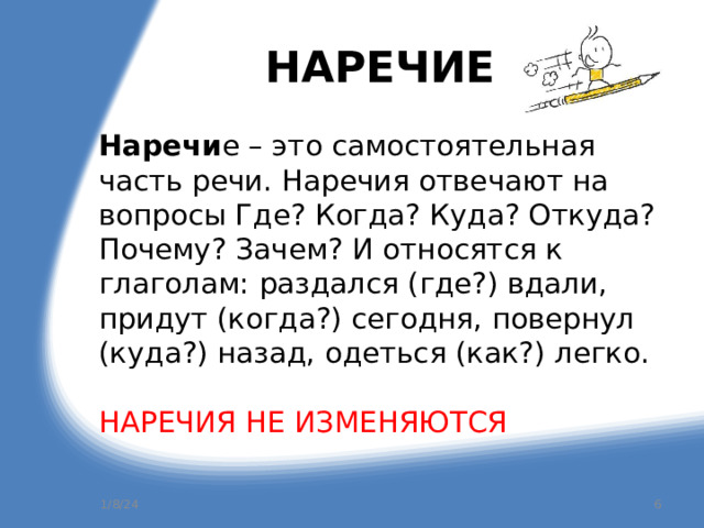 НАРЕЧИЕ Наречи е – это самостоятельная часть речи. Наречия отвечают на вопросы Где? Когда? Куда? Откуда? Почему? Зачем? И относятся к глаголам: раздался (где?) вдали, придут (когда?) сегодня, повернул (куда?) назад, одеться (как?) легко. НАРЕЧИЯ НЕ ИЗМЕНЯЮТСЯ 1/8/24  