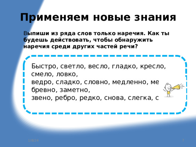 Применяем новые знания В ыпиши из ряда слов только наречия. Как ты будешь действовать, чтобы обнаружить наречия среди других частей речи?   Быстро, светло, весло, гладко, кресло, смело, ловко, ведро, сладко, словно, медленно, мелко, бревно, заметно, звено, ребро, редко, снова, слегка, снега. 1/8/24  