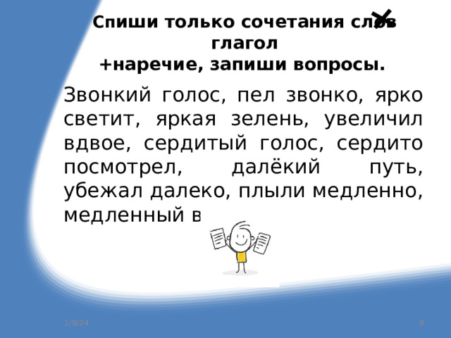 Сп иши только сочетания слов глагол  +наречие, запиши вопросы.  Звонкий голос, пел звонко, ярко светит, яркая зелень, увеличил вдвое, сердитый голос, сердито посмотрел, далёкий путь, убежал далеко, плыли медленно, медленный вальс. 1/8/24  