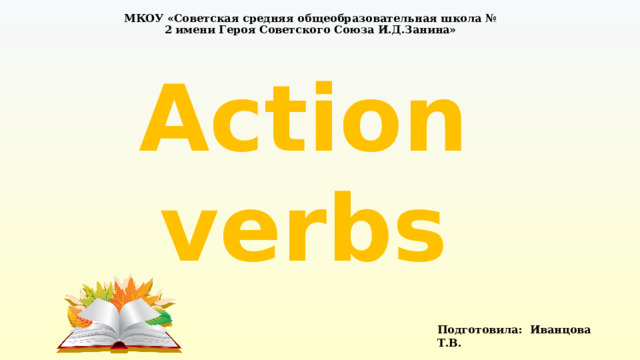 МКОУ «Советская средняя общеобразовательная школа № 2 имени Героя Советского Союза И.Д.Занина» Action verbs Подготовила: Иванцова Т.В. 