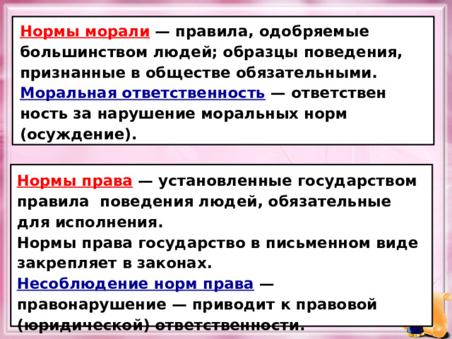 Нормы морали  — правила, одобряемые большинством людей; образцы поведения, признанные в обществе обязательными. Моральная ответственность — ответствен­ность за нарушение моральных норм (осуждение). Нормы права  — установленные государством правила поведения людей, обязательные для исполнения. Нормы права государство в письменном виде закрепляет в законах. Несоблюдение норм права  — правонарушение — приводит к правовой (юридической) ответствен­ности. 