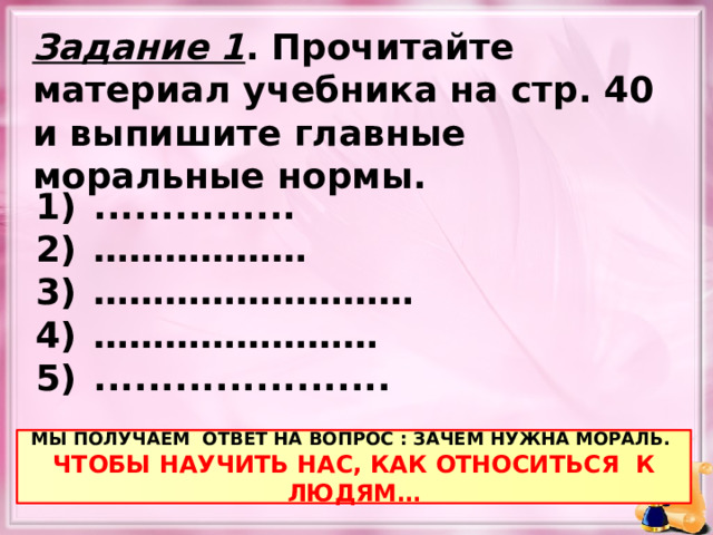 Задание 1 . Прочитайте материал учебника на стр. 40 и выпишите главные моральные нормы. ............... ……………… ……………………… …………………… ...................... МЫ ПОЛУЧАЕМ ОТВЕТ НА ВОПРОС : ЗАЧЕМ НУЖНА МОРАЛЬ. ЧТОБЫ НАУЧИТЬ НАС, КАК ОТНОСИТЬСЯ К ЛЮДЯМ… 