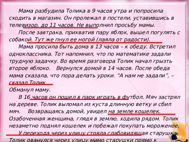  Мама разбудила Толика в 9 часов утра и попросила сходить в магазин. Он пролежал в постели, уставившись в телевизор, до 11 часов. Не выполнил просьбу мамы.  После завтрака, прихватив пару яблок, вышел погулять с собакой. Тут же пнул ее ногой (лаяла от радости).  Мама просила быть дома в 13 часов – к обеду. Встретил одноклассника. Тот напомнил, что по математике задали трудную задачку. Во время разговора Толик начал грызть второе яблоко.  Вернулся домой в 14 часов. После обеда мама сказала, что пора делать уроки. “А нам не задали”, – сказал Толик. Обманул маму.  В 16 часов он пошел в парк играть в футбол. Мяч застрял на дереве. Толик выломал из куста длинную ветку и сбил мяч.  Возвращаясь домой, увидел на земле кошелек. Озабоченная женщина, глядя в землю, ходила рядом. Толик незаметно поднял кошелек и побежал покупать мороженое.  У перехода через улицу стояла слабовидящая старушка. Толик рванулся через улицу мимо старушки прямо к магазину. 