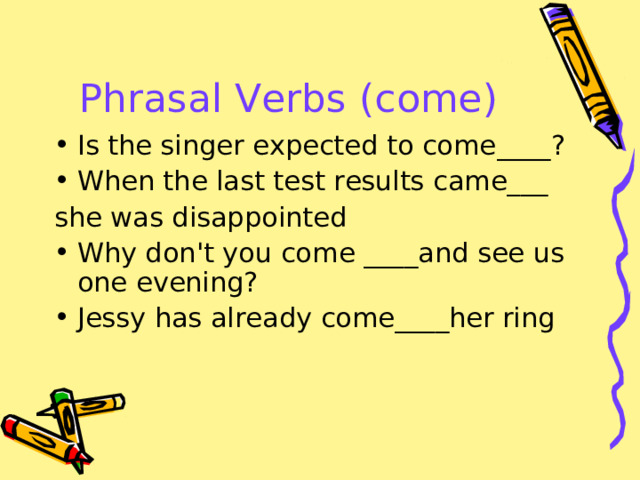 Phrasal Verbs (come) Is the singer expected to come ____? When the last test results cam e___ she was disappointed Why don't you come ____ and see us one evening? Jessy has already come____her ring 