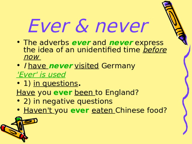 Ever & never The adverbs  ever   and  never   express the idea of an unidentified time  before now    I have  never   visited  Germany  'Ever' is used  1)  in questions .  Have you  ever   been to England? 2) in negative questions Haven't you   ever   eaten Chinese food? 