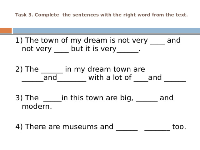  Task 3. Complete the sentences with the right word from the text.   1) The town of my dream is not very ____ and not very ____ but it is very______.   2) The ______ in my dream town are ______and________ with a lot of ____and ______   3) The _____in this town are big, ______ and modern.   4) There are museums and ______ _______ too. 