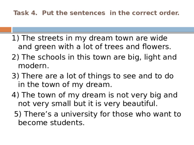 Task 4. Put the sentences in the correct order.   1) The streets in my dream town are wide and green with a lot of trees and flowers. 2) The schools in this town are big, light and modern. 3) There are a lot of things to see and to do in the town of my dream. 4) The town of my dream is not very big and not very small but it is very beautiful.  5) There’s a university for those who want to become students. 
