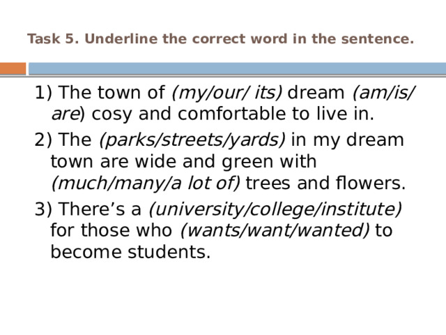  Task 5. Underline the correct word in the sentence.   1) The town of (my/our/ its) dream  (am/is/are ) cosy and comfortable to live in. 2) The (parks/streets/yards) in my dream town are wide and green with (much/many/a lot of) trees and flowers. 3) There’s a (university/college/institute) for those who (wants/want/wanted) to become students. 