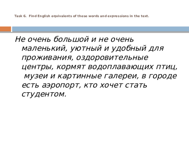  Task 6. Find English equivalents of these words and expressions in the text.     Не очень большой и не очень маленький, уютный и удобный для проживания, оздоровительные центры, кормят водоплавающих птиц,  музеи и картинные галереи, в городе есть аэропорт, кто хочет стать студентом. 