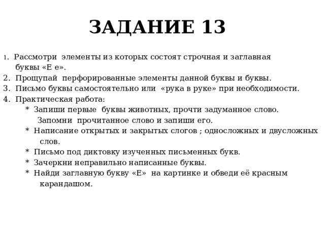 ЗАДАНИЕ 13 1 . Рассмотри элементы из которых состоят строчная и заглавная  буквы «Е е». 2. Прощупай перфорированные элементы данной буквы и буквы. 3. Письмо буквы самостоятельно или «рука в руке» при необходимости. 4. Практическая работа:  * Запиши первые буквы животных, прочти задуманное слово.  Запомни прочитанное слово и запиши его.  * Написание открытых и закрытых слогов ; односложных и двусложных  слов.  * Письмо под диктовку изученных письменных букв.  * Зачеркни неправильно написанные буквы.  * Найди заглавную букву «Е» на картинке и обведи её красным  карандашом. 