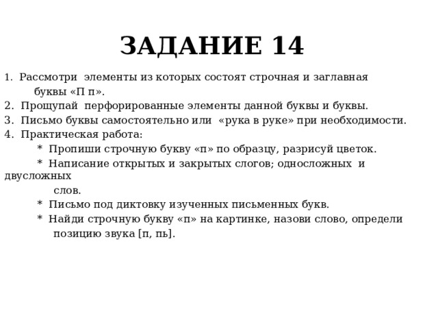 ЗАДАНИЕ 14 1. Рассмотри элементы из которых состоят строчная и заглавная  буквы «П п». 2. Прощупай перфорированные элементы данной буквы и буквы. 3. Письмо буквы самостоятельно или «рука в руке» при необходимости. 4. Практическая работа:  * Пропиши строчную букву «п» по образцу, разрисуй цветок.  * Написание открытых и закрытых слогов; односложных и двусложных  слов.  * Письмо под диктовку изученных письменных букв.  * Найди строчную букву «п» на картинке, назови слово, определи  позицию звука [п, пь]. 