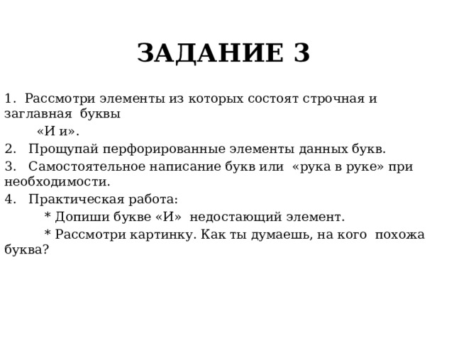 ЗАДАНИЕ 3 1. Рассмотри элементы из которых состоят строчная и заглавная буквы  «И и». 2. Прощупай перфорированные элементы данных букв. 3. Самостоятельное написание букв или «рука в руке» при необходимости. 4. Практическая работа:  * Допиши букве «И» недостающий элемент.  * Рассмотри картинку. Как ты думаешь, на кого похожа буква? 