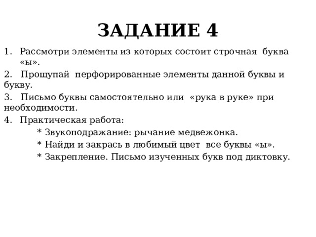 ЗАДАНИЕ 4 Рассмотри элементы из которых состоит строчная буква «ы». 2. Прощупай перфорированные элементы данной буквы и букву. 3. Письмо буквы самостоятельно или «рука в руке» при необходимости. Практическая работа:  * Звукоподражание: рычание медвежонка.  * Найди и закрась в любимый цвет все буквы «ы».  * Закрепление. Письмо изученных букв под диктовку. 