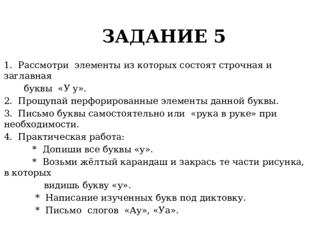 ЗАДАНИЕ 5 1. Рассмотри элементы из которых состоят строчная и заглавная  буквы «У у». 2. Прощупай перфорированные элементы данной буквы. 3. Письмо буквы самостоятельно или «рука в руке» при необходимости. 4. Практическая работа:  * Допиши все буквы «у».  * Возьми жёлтый карандаш и закрась те части рисунка, в которых  видишь букву «у».  * Написание изученных букв под диктовку.  * Письмо слогов «Ау», «Уа». 