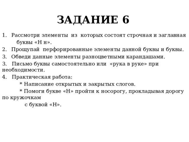 ЗАДАНИЕ 6 Рассмотри элементы из которых состоят строчная и заглавная  буквы «Н н». Прощупай перфорированные элементы данной буквы и буквы. Обведи данные элементы разноцветными карандашами. 3. Письмо буквы самостоятельно или «рука в руке» при необходимости. 4. Практическая работа:  * Написание открытых и закрытых слогов.  * Помоги букве «Н» пройти к носорогу, прокладывая дорогу по кружочкам  с буквой «Н». 