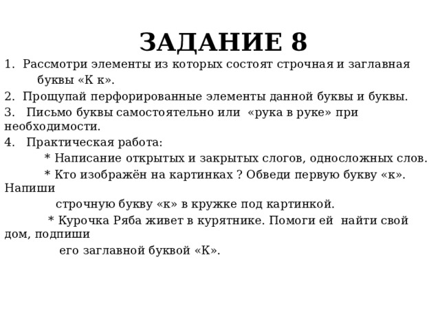 ЗАДАНИЕ 8 1. Рассмотри элементы из которых состоят строчная и заглавная  буквы «К к». 2. Прощупай перфорированные элементы данной буквы и буквы. 3. Письмо буквы самостоятельно или «рука в руке» при необходимости. 4. Практическая работа:  * Написание открытых и закрытых слогов, односложных слов.  * Кто изображён на картинках ? Обведи первую букву «к». Напиши  строчную букву «к» в кружке под картинкой.  * Курочка Ряба живет в курятнике. Помоги ей найти свой дом, подпиши  его заглавной буквой «К». 