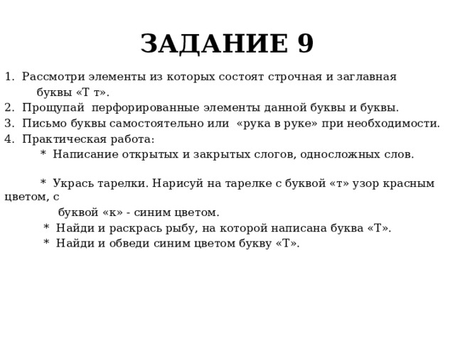 ЗАДАНИЕ 9 1. Рассмотри элементы из которых состоят строчная и заглавная  буквы «Т т». 2. Прощупай перфорированные элементы данной буквы и буквы. 3. Письмо буквы самостоятельно или «рука в руке» при необходимости. 4. Практическая работа:  * Написание открытых и закрытых слогов, односложных слов.  * Укрась тарелки. Нарисуй на тарелке с буквой «т» узор красным цветом, с  буквой «к» - синим цветом.  * Найди и раскрась рыбу, на которой написана буква «Т».  * Найди и обведи синим цветом букву «Т». 