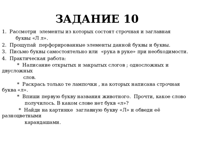 ЗАДАНИЕ 10 1. Рассмотри элементы из которых состоят строчная и заглавная  буквы «Л л». 2. Прощупай перфорированные элементы данной буквы и буквы. 3. Письмо буквы самостоятельно или «рука в руке» при необходимости. 4. Практическая работа:  * Написание открытых и закрытых слогов ; односложных и двусложных  слов.  * Раскрась только те лампочки , на которых написана строчная буква «л».  * Впиши первую букву названия животного. Прочти, какое слово  получилось. В каком слове нет букв «л»?  * Найди на картинке заглавную букву «Л» и обведи её разноцветными  карандашами. 