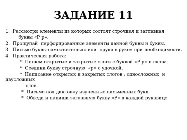 ЗАДАНИЕ 11 1. Рассмотри элементы из которых состоят строчная и заглавная  буквы «Р р». 2. Прощупай перфорированные элементы данной буквы и буквы. 3. Письмо буквы самостоятельно или «рука в руке» при необходимости. 4. Практическая работа:  * Пишем открытые и закрытые слоги с буквой «Р р» и слова.  * Соедини букву строчную «р» с удочкой.  * Написание открытых и закрытых слогов ; односложных и двусложных  слов.  * Письмо под диктовку изученных письменных букв.  * Обведи и напиши заглавную букву «Р» в каждой рукавице. 