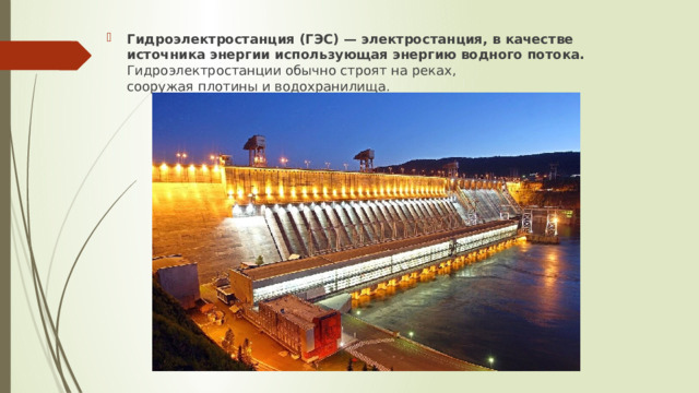 Гидроэлектростанция (ГЭС) — электростанция, в качестве источника энергии использующая энергию водного потока. Гидроэлектростанции обычно строят на реках, сооружая плотины и водохранилища.   