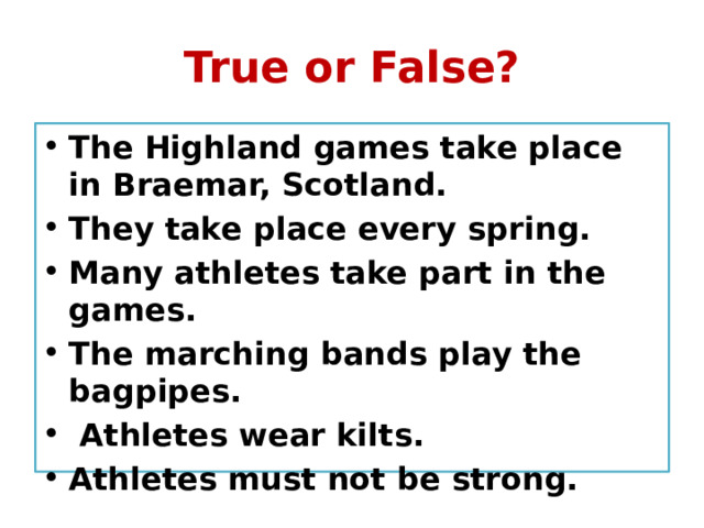True or False? The Highland games take place in Braemar, Scotland. They take place every spring. Many athletes take part in the games. The marching bands play the bagpipes.  Athletes wear kilts. Athletes must not be strong. 