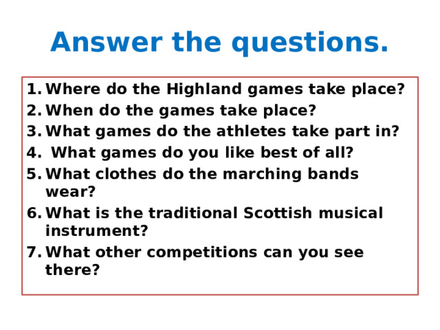 Answer the questions. Where do the Highland games take place? When do the games take place? What games do the athletes take part in?  What games do you like best of all? What clothes do the marching bands wear? What is the traditional Scottish musical instrument? What other competitions can you see there? 