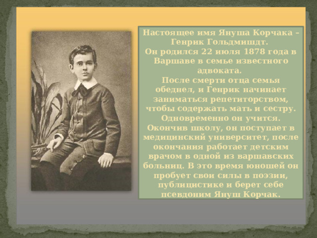 Настоящее имя Януша Корчака – Генрик Гольдмишдт. Он родился 22 июля 1878 года в Варшаве в семье известного адвоката. После смерти отца семья обеднел, и Генрик начинает заниматься репетиторством, чтобы содержать мать и сестру. Одновременно он учится. Окончив школу, он поступает в медицинский университет, после окончания работает детским врачом в одной из варшавских больниц. В это время юношей он пробует свои силы в поэзии, публицистике и берет себе псевдоним Януш Корчак. 