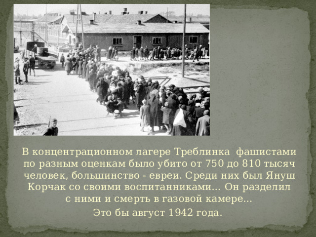 В концентрационном лагере Треблинка фашистами по разным оценкам было убито от 750 до 810 тысяч человек, большинство - евреи. Среди них был Януш Корчак со своими воспитанниками… Он разделил с ними и смерть в газовой камере… Это бы август 1942 года. 