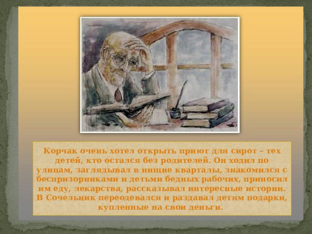 Корчак очень хотел открыть приют для сирот – тех детей, кто остался без родителей. Он ходил по улицам, заглядывал в нищие кварталы, знакомился с беспризорниками и детьми бедных рабочих, приносил им еду, лекарства, рассказывал интересные истории. В Сочельник переодевался и раздавал детям подарки, купленные на свои деньги. 