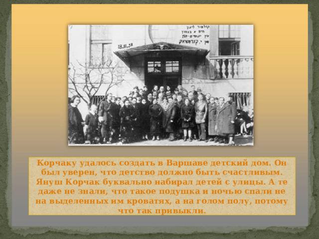 Корчаку удалось создать в Варшаве детский дом. Он был уверен, что детство должно быть счастливым. Януш Корчак буквально набирал детей с улицы. А те даже не знали, что такое подушка и ночью спали не на выделенных им кроватях, а на голом полу, потому что так привыкли. 