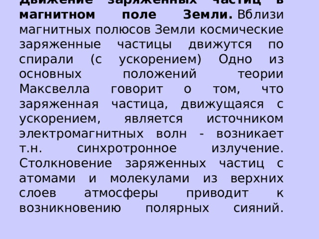 Движение заряженных частиц в магнитном поле Земли.  Вблизи магнитных полюсов Земли космические заряженные частицы движутся по спирали (с ускорением) Одно из основных положений теории Максвелла говорит о том, что заряженная частица, движущаяся с ускорением, является источником электромагнитных волн - возникает т.н. синхротронное излучение. Столкновение заряженных частиц с атомами и молекулами из верхних слоев атмосферы приводит к возникновению полярных сияний.   