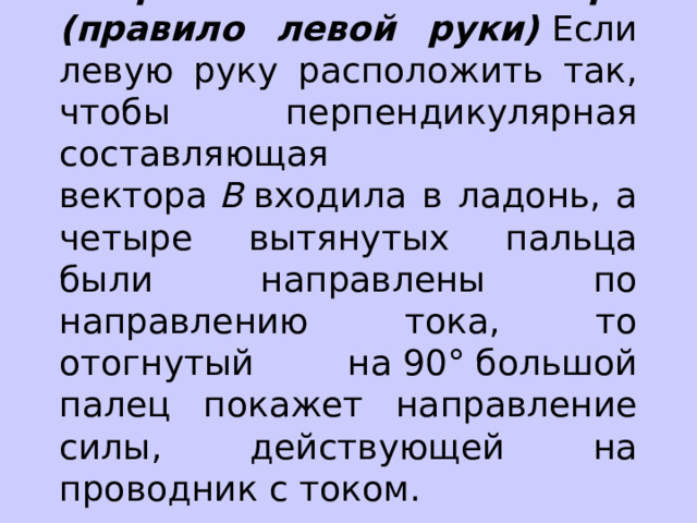 Направление силы Ампера (правило левой руки)  Если левую руку расположить так, чтобы перпендикулярная составляющая вектора  В  входила в ладонь, а четыре вытянутых пальца были направлены по направлению тока, то отогнутый на 90° большой палец покажет направление силы, действующей на проводник с током. 