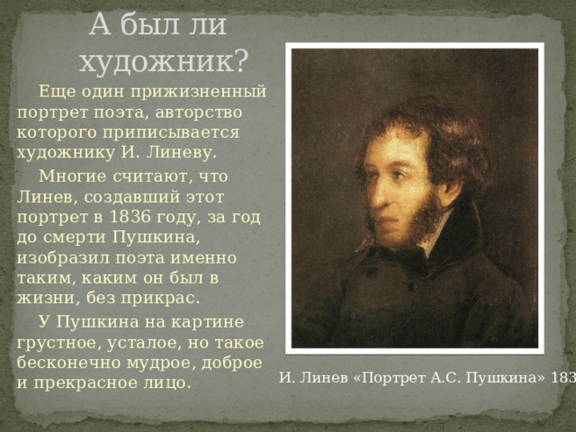   А был ли  художник?  Еще один прижизненный портрет поэта, авторство которого приписывается художнику И. Линеву.  Многие считают, что Линев, создавший этот портрет в 1836 году, за год до смерти Пушкина, изобразил поэта именно таким, каким он был в жизни, без прикрас.  У Пушкина на картине грустное, усталое, но такое бесконечно мудрое, доброе и прекрасное лицо. И. Линев «Портрет А.С. Пушкина» 1836 