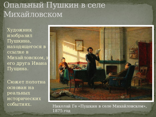 Опальный Пушкин в селе Михайловском Художник изобразил Пушкина, находящегося в ссылке в Михайловском, и его друга Ивана Пущина. Сюжет полотна основан на реальных исторических событиях.   Николай Ге «Пушкин в селе Михайловском», 1875 год 