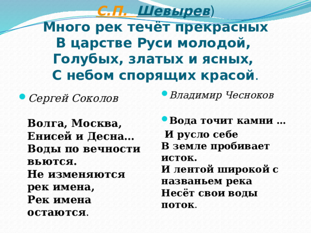 С.П. Шевырев )  Много рек течёт прекрасных  В царстве Руси молодой,  Голубых, златых и ясных,  С небом спорящих красой . Владимир Чесноков   Вода точит камни …  И русло себе  В земле пробивает исток.  И лентой широкой с названьем река  Несёт свои воды поток .   Сергей Соколов   Волга, Москва, Енисей и Десна…  Воды по вечности вьются.  Не изменяются рек имена,  Рек имена остаются .   