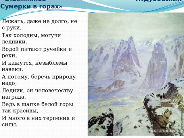  В.Винников Н.Дубовский «Сумерки в горах» Лежать, даже не долго, не с руки, Так холодны, могучи ледники. Водой питают ручейки и реки, И кажутся, незыблемы навеки. А потому, беречь природу надо, Ледник, он человечеству награда. Ведь в шапке белой горы так красивы, И много в них терпения и силы. 