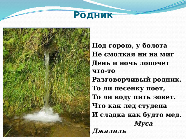 Родник Под горою, у болота Не смолкая ни на миг День и ночь лопочет что-то Разговорчивый родник. То ли песенку поет, То ли воду пить зовет. Что как лед студена И сладка как будто мед.  Муса Джалиль 