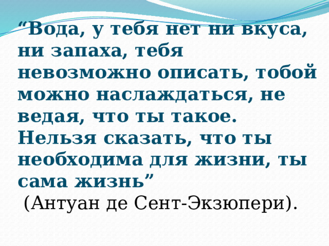 “ Вода, у тебя нет ни вкуса, ни запаха, тебя невозможно описать, тобой можно наслаждаться, не ведая, что ты такое. Нельзя сказать, что ты необходима для жизни, ты сама жизнь”  (Антуан де Сент-Экзюпери). 