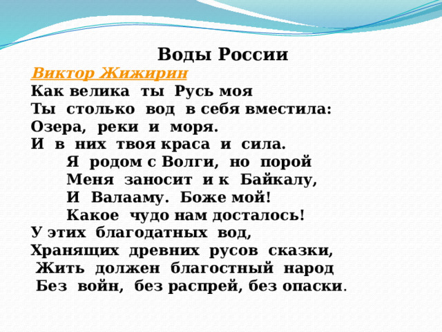 Воды России Виктор Жижирин Как велика  ты  Русь моя  Ты  столько  вод  в себя вместила:  Озера,  реки  и  моря.  И  в  них  твоя краса  и  сила.         Я  родом с Волги,  но  порой         Меня  заносит  и к  Байкалу,         И  Валааму.  Боже мой!         Какое  чудо нам досталось!  У этих  благодатных  вод,  Хранящих  древних  русов  сказки,   Жить  должен  благостный  народ    Без  войн,  без распрей, без опаски .     