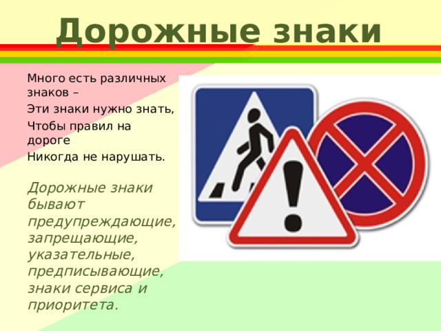 Дорожные знаки Много есть различных знаков – Эти знаки нужно знать, Чтобы правил на дороге Никогда не нарушать. Дорожные знаки бывают предупреждающие, запрещающие, указательные, предписывающие, знаки сервиса и приоритета. 