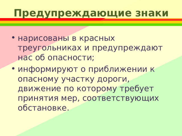 Предупреждающие знаки нарисованы в красных треугольниках и предупреждают нас об опасности; информируют о приближении к опасному участку дороги, движение по которому требует принятия мер, соответствующих обстановке. 