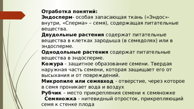 Отработка понятий: Эндосперм - особая запасающая ткань («Эндос»-внутри, «Сперма» – семя), содержащая питательные вещества. Двудольные растения содержат питательные вещества в клетках зародыша (в семядолях) или в эндосперме. Однодольные растения содержат питательные вещества в эндосперме. Кожура - защитное образование семени. Твердая наружная часть семени, которая защищает его от высыхания и от повреждений. Микропиле или семявход - отверстие, через которое в семя проникает вода и воздух Рубчик – место прикрепления семени к семяножке  Семяножка - нитевидный отросток, прикрепляющий семя к стенке плода 