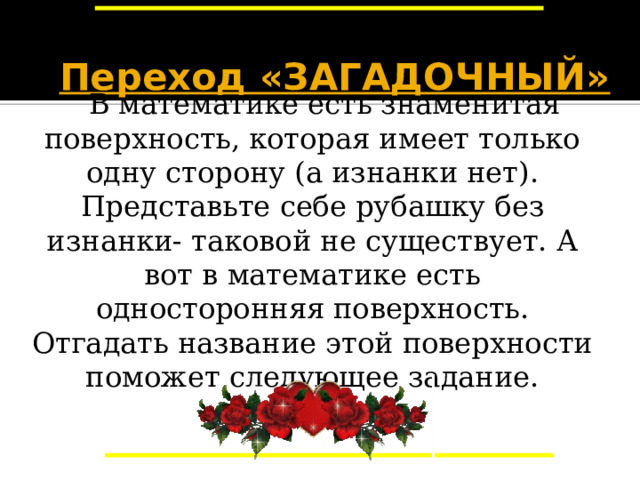 Переход «ЗАГАДОЧНЫЙ»   В математике есть знаменитая поверхность, которая имеет только одну сторону (а изнанки нет). Представьте себе рубашку без изнанки- таковой не существует. А вот в математике есть односторонняя поверхность. Отгадать название этой поверхности поможет следующее задание. Переход «Загадочный». Вы должны выполнить небольшую самостоятельную работу. Выполните – пройдете через переход, нет – возвращаемся назад. 21 