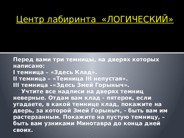 Центр лабиринта «ЛОГИЧЕСКИЙ»    Перед вами три темницы, на дверях которых написано: I темница – «Здесь Клад». II темница – «Темница III непустая». III темница –«Здесь Змей Горыныч».  Учтите все надписи на дверях темниц неверные. Отдам вам клад - пятерок, если угадаете, в какой темнице клад, покажите на дверь, за которой Змей Горыныч, - быть вам им растерзанным. Покажите на пустую темницу, – быть вам узниками Минотавра до конца дней своих.  Вот и подошли мы к центру лабиринта, где нас встретил Минотавр. Минотавр – современный, он не ест маленьких мальчиков и девочек, а проверяет их логическое мышление.  