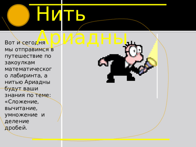 Нить Ариадны Вот и сегодня мы отправимся в путешествие по закоулкам математического лабиринта, а нитью Ариадны будут ваши знания по теме: «Сложение, вычитание, умножение и деление дробей. Вот и сегодня мы отправимся в путешествие по закоулкам математического лабиринта, а нитью Ариадны будут ваши знания по выше названной теме.  