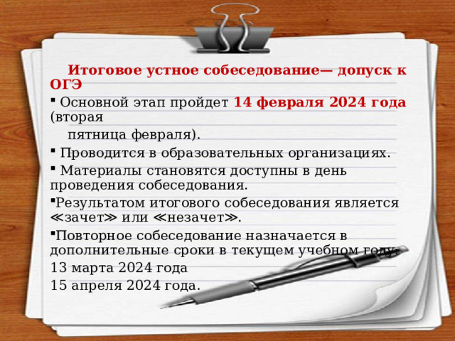  Итоговое устное собеседование— допуск к ОГЭ  Основной этап пройдет 14 февраля 2024 года (вторая  пятница февраля).  Проводится в образовательных организациях.  Материалы становятся доступны в день проведения собеседования. Результатом итогового собеседования является ≪зачет≫ или ≪незачет≫. Повторное собеседование назначается в дополнительные сроки в текущем учебном году: 13 марта 2024 года 15 апреля 2024 года. 