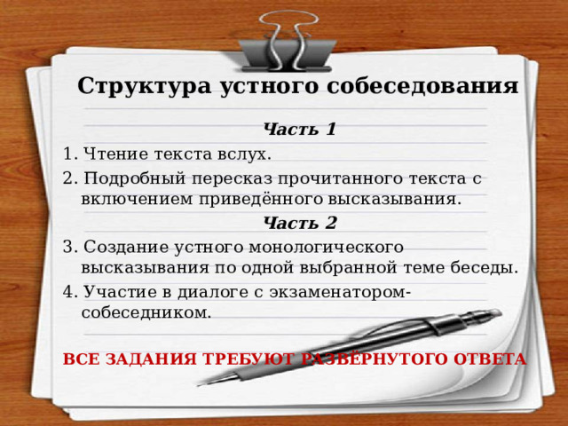 Структура устного собеседования Часть 1 1. Чтение текста вслух. 2. Подробный пересказ прочитанного текста с включением приведённого высказывания. Часть 2 3. Создание устного монологического высказывания по одной выбранной теме беседы. 4. Участие в диалоге с экзаменатором-собеседником. ВСЕ ЗАДАНИЯ ТРЕБУЮТ РАЗВЁРНУТОГО ОТВЕТА 