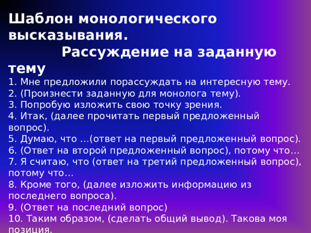 Шаблон монологического высказывания.  Рассуждение на заданную тему  1. Мне предложили порассуждать на интересную тему.  2. (Произнести заданную для монолога тему).  3. Попробую изложить свою точку зрения.  4. Итак, (далее прочитать первый предложенный вопрос).  5. Думаю, что …(ответ на первый предложенный вопрос).  6. (Ответ на второй предложенный вопрос), потому что…  7. Я считаю, что (ответ на третий предложенный вопрос), потому что…  8. Кроме того, (далее изложить информацию из последнего вопроса).  9. (Ответ на последний вопрос)  10. Таким образом, (сделать общий вывод). Такова моя позиция.  В пунктах 5, 6, 7, 9 применять прием реконструирования вопросительного предложения в утвердительное. https://4ege.ru/gia-po-russkomu-jazyku/55952-primery-otvetov-k-zadaniyu-3-itogovogo-sobesedovaniya.html 