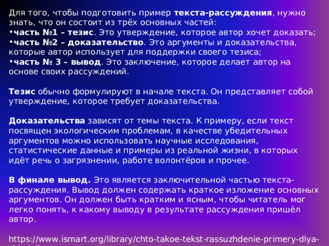 Для того, чтобы подготовить пример текста-рассуждения , нужно знать, что он состоит из трёх основных частей: часть №1 – тезис . Это утверждение, которое автор хочет доказать; часть №2 – доказательство . Это аргументы и доказательства, которые автор использует для поддержки своего тезиса; часть № 3 – вывод . Это заключение, которое делает автор на основе своих рассуждений. Тезис обычно формулируют в начале текста. Он представляет собой утверждение, которое требует доказательства. Доказательства зависят от темы текста. К примеру, если текст посвящен экологическим проблемам, в качестве убедительных аргументов можно использовать научные исследования, статистические данные и примеры из реальной жизни, в которых идёт речь о загрязнении, работе волонтёров и прочее. В финале вывод. Это является заключительной частью текста-рассуждения. Вывод должен содержать краткое изложение основных аргументов. Он должен быть кратким и ясным, чтобы читатель мог легко понять, к какому выводу в результате рассуждения пришёл автор. https://www.ismart.org/library/chto-takoe-tekst-rassuzhdenie-primery-dlya-shkolnikov 