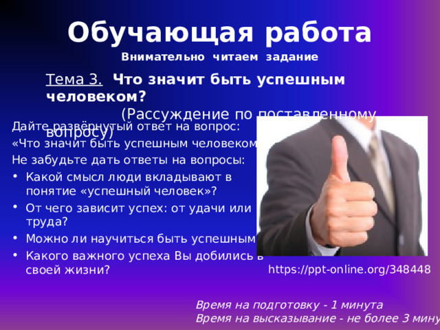 Обучающая работа Внимательно читаем задание Тема 3.  Что значит быть успешным человеком?  (Рассуждение по поставленному вопросу) Дайте развёрнутый ответ на вопрос: «Что значит быть успешным человеком?» Не забудьте дать ответы на вопросы: Какой смысл люди вкладывают в понятие «успешный человек»? От чего зависит успех: от удачи или труда? Можно ли научиться быть успешным? Какого важного успеха Вы добились в своей жизни? https://ppt-online.org/348448 Время на подготовку - 1 минута Время на высказывание - не более 3 минут 